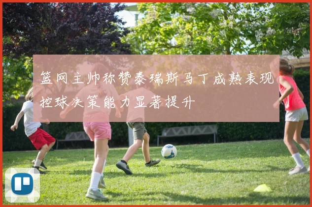 篮网主帅称赞泰瑞斯马丁成熟表现控球决策能力显著提升