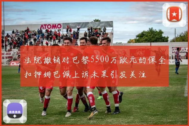 法院撤销对巴黎5500万欧元的保全扣押姆巴佩上诉未果引发关注