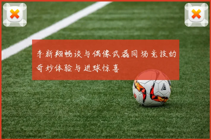 李新翔畅谈与偶像武磊同场竞技的奇妙体验与进球惊喜