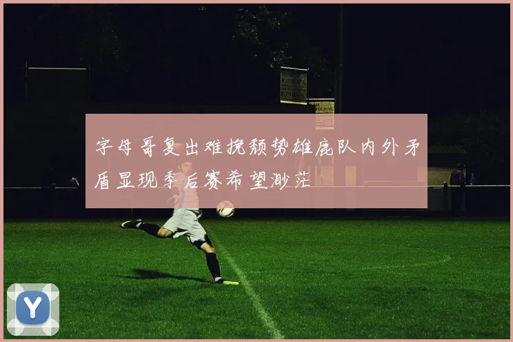 字母哥复出难挽颓势雄鹿队内外矛盾显现季后赛希望渺茫