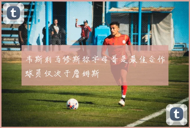 韦斯利马修斯称字母哥是最佳合作球员仅次于詹姆斯