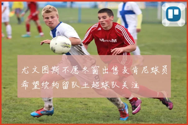 尤文图斯不愿冬窗出售麦肯尼球员希望续约留队土超球队关注