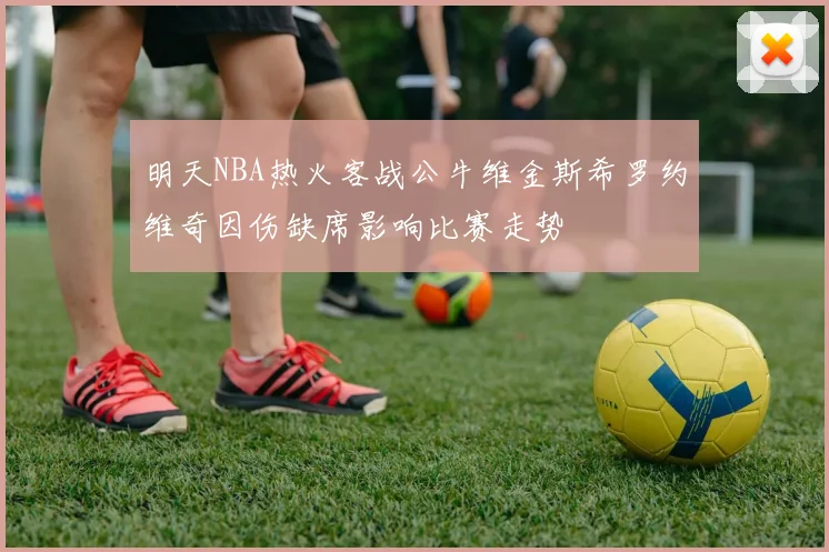 明天NBA热火客战公牛维金斯希罗约维奇因伤缺席影响比赛走势