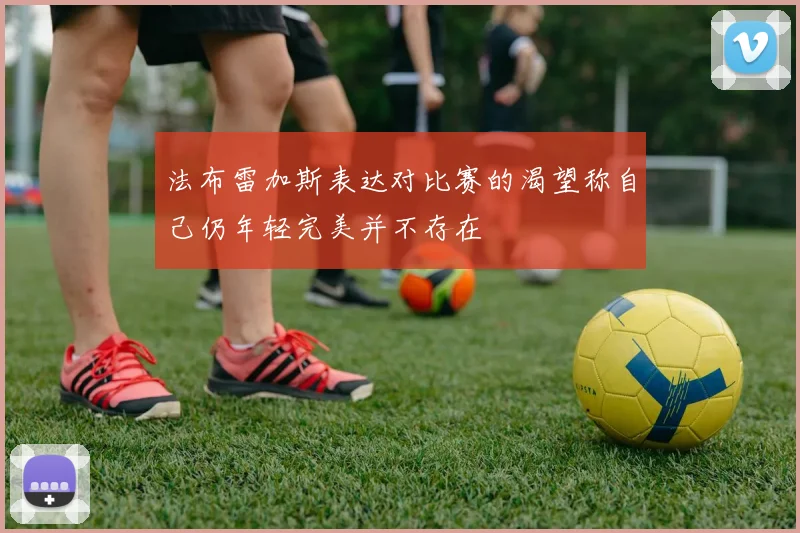 法布雷加斯表达对比赛的渴望称自己仍年轻完美并不存在
