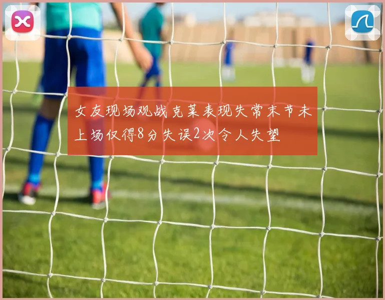 女友现场观战克莱表现失常末节未上场仅得8分失误2次令人失望