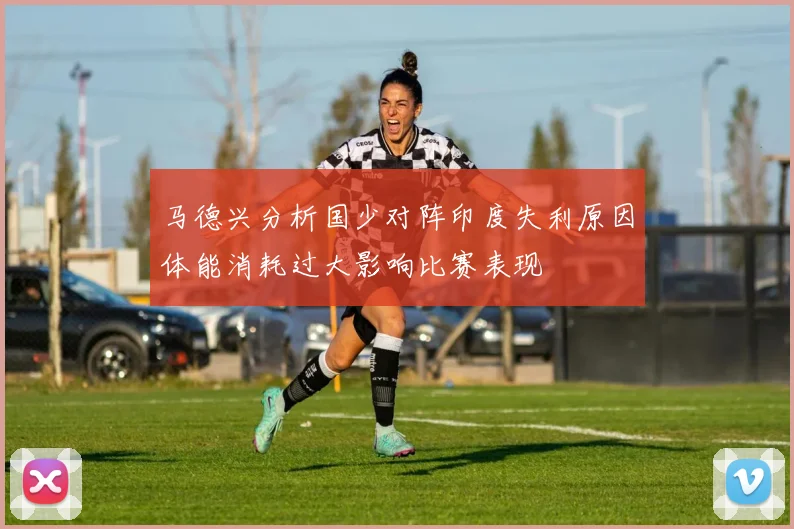 马德兴分析国少对阵印度失利原因体能消耗过大影响比赛表现