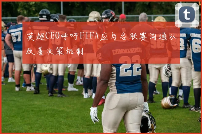 英超CEO呼吁FIFA应与各联赛沟通以改善决策机制