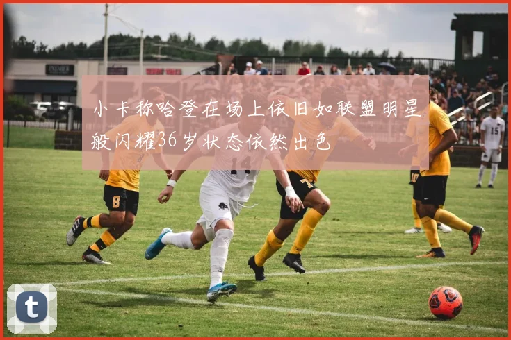 小卡称哈登在场上依旧如联盟明星般闪耀36岁状态依然出色