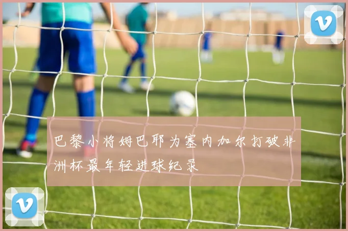 巴黎小将姆巴耶为塞内加尔打破非洲杯最年轻进球纪录