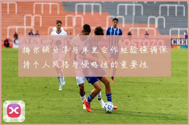 梅尔顿分享与库里合作经验强调保持个人风格与侵略性的重要性