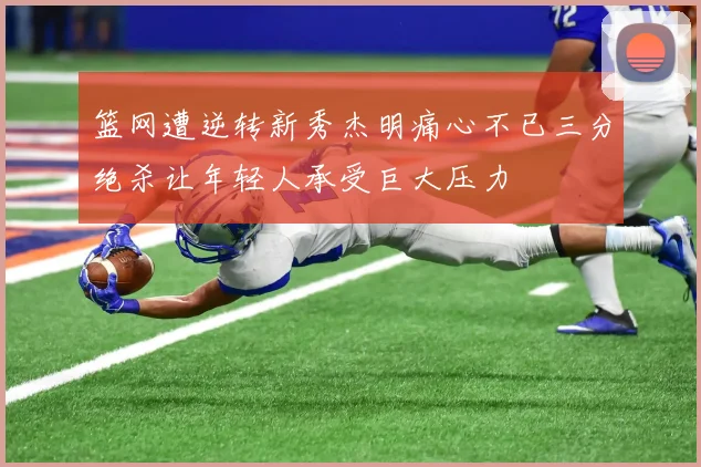 篮网遭逆转新秀杰明痛心不已三分绝杀让年轻人承受巨大压力