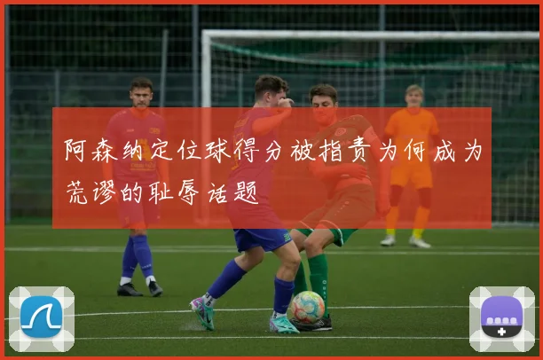 阿森纳定位球得分被指责为何成为荒谬的耻辱话题