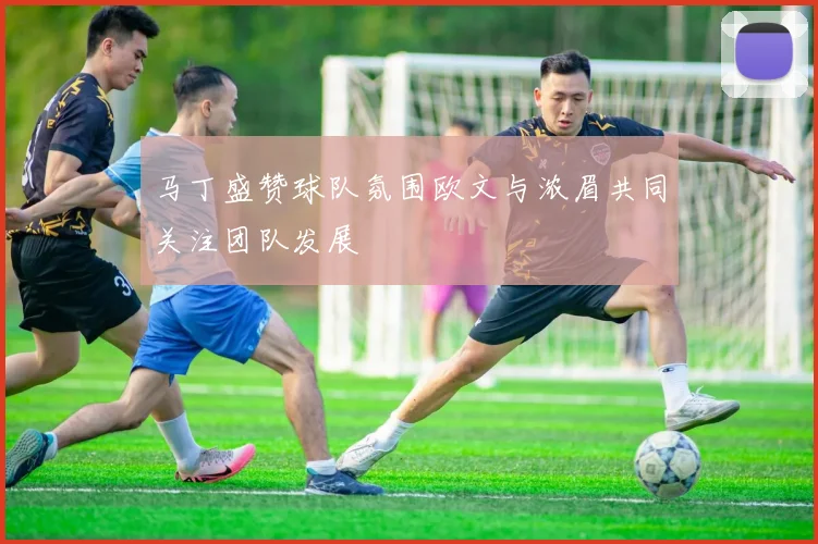 马丁盛赞球队氛围欧文与浓眉共同关注团队发展