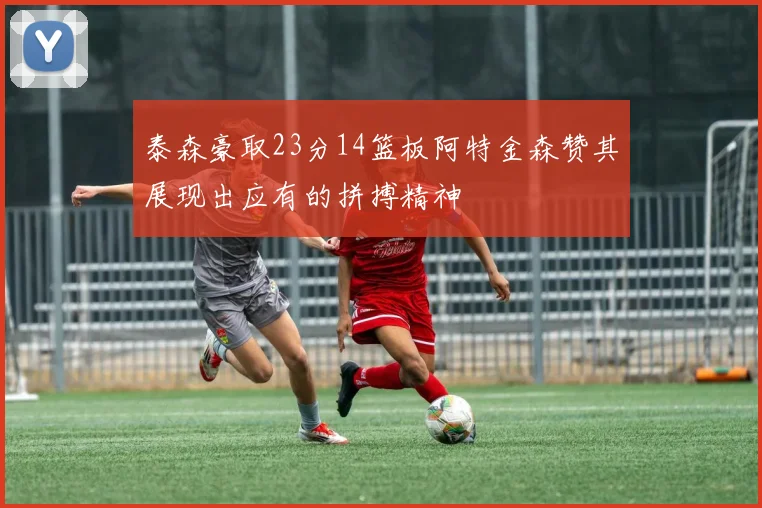 泰森豪取23分14篮板阿特金森赞其展现出应有的拼搏精神