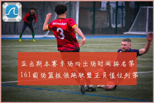 亚当斯本赛季场均出场时间排名第161前场篮板领跑联盟正负值位列第六