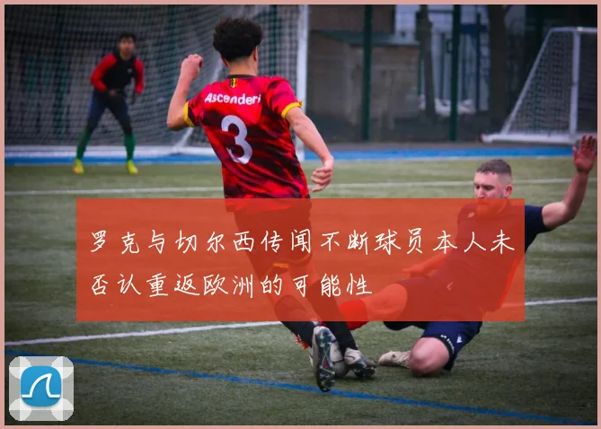 罗克与切尔西传闻不断球员本人未否认重返欧洲的可能性