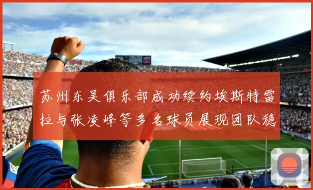 苏州东吴俱乐部成功续约埃斯特雷拉与张凌峰等多名球员展现团队稳定性