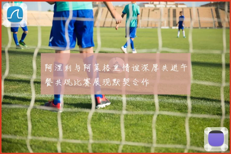 阿涅利与阿莱格里情谊深厚共进午餐共观比赛展现默契合作