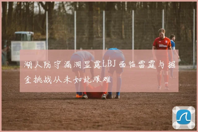 湖人防守漏洞显露LBJ面临雷霆与掘金挑战从未如此艰难