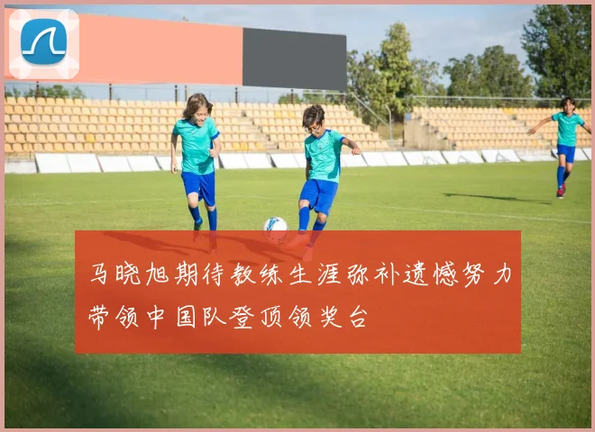 马晓旭期待教练生涯弥补遗憾努力带领中国队登顶领奖台