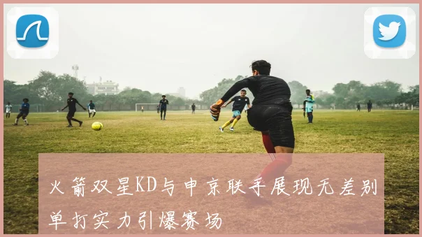 火箭双星KD与申京联手展现无差别单打实力引爆赛场