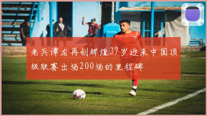 老兵谭龙再创辉煌37岁迎来中国顶级联赛出场200场的里程碑