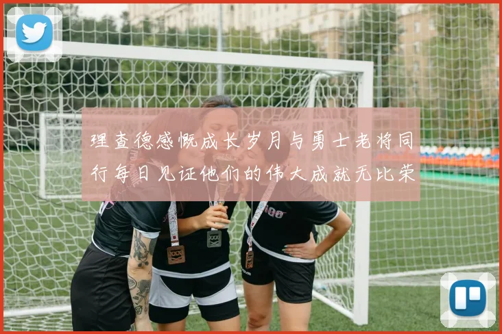 理查德感慨成长岁月与勇士老将同行每日见证他们的伟大成就无比荣幸