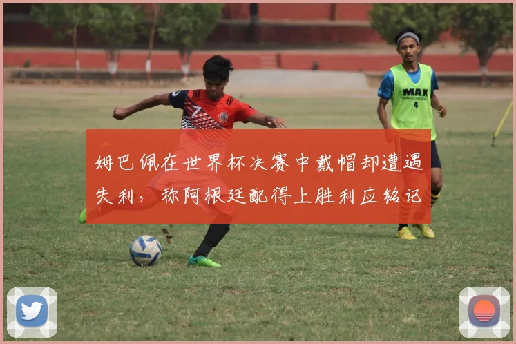 姆巴佩在世界杯决赛中戴帽却遭遇失利，称阿根廷配得上胜利应铭记这一刻