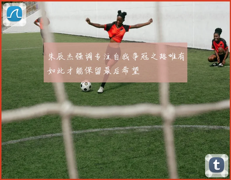 朱辰杰强调专注自我争冠之路唯有如此才能保留最后希望