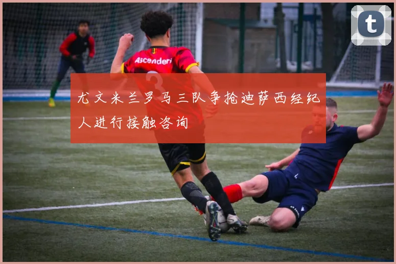 尤文米兰罗马三队争抢迪萨西经纪人进行接触咨询