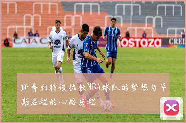 斯普利特谈执教NBA球队的梦想与早期启程的心路历程