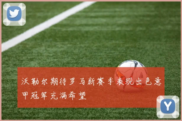 沃勒尔期待罗马新赛季表现出色意甲冠军充满希望