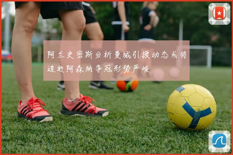 阿兰史密斯分析曼城引援动态或将追赶阿森纳争冠形势严峻