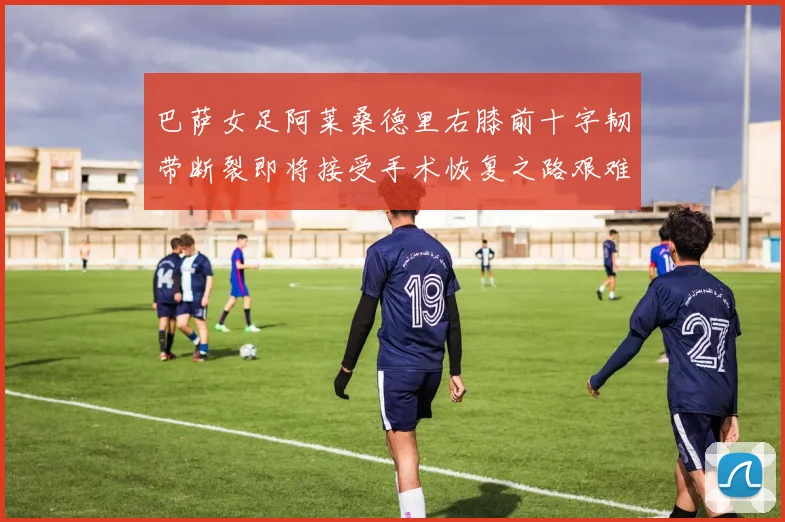 巴萨女足阿莱桑德里右膝前十字韧带断裂即将接受手术恢复之路艰难