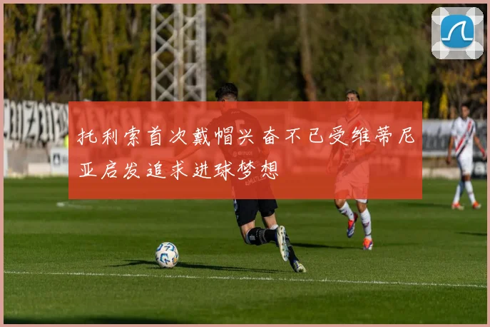 托利索首次戴帽兴奋不已受维蒂尼亚启发追求进球梦想