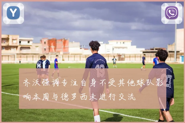 齐沃强调专注自身不受其他球队影响本周与德罗西未进行交流