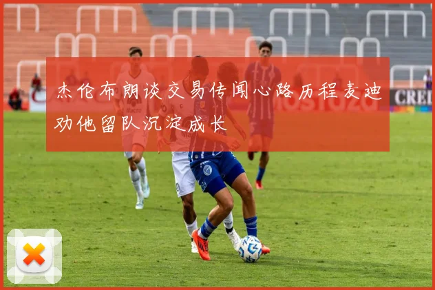 杰伦布朗谈交易传闻心路历程麦迪劝他留队沉淀成长