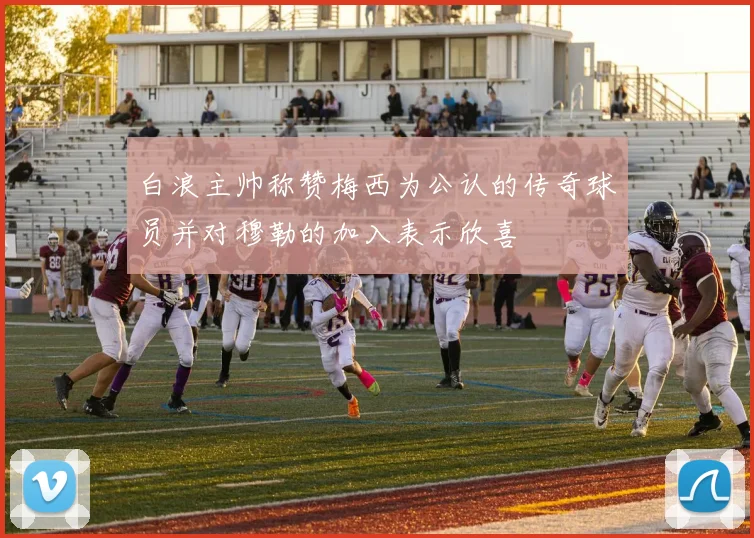白浪主帅称赞梅西为公认的传奇球员并对穆勒的加入表示欣喜