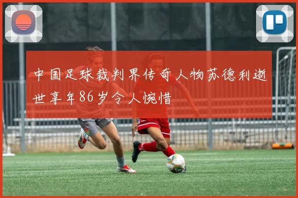 中国足球裁判界传奇人物苏德利逝世享年86岁令人惋惜