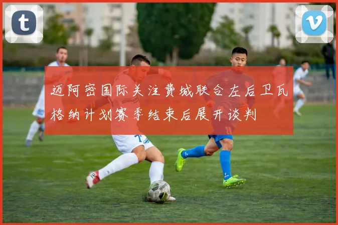 迈阿密国际关注费城联合左后卫瓦格纳计划赛季结束后展开谈判