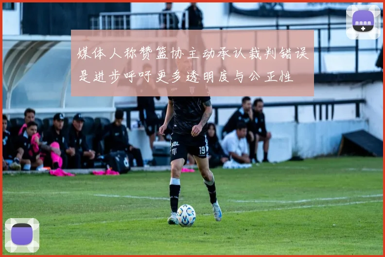 媒体人称赞篮协主动承认裁判错误是进步呼吁更多透明度与公正性