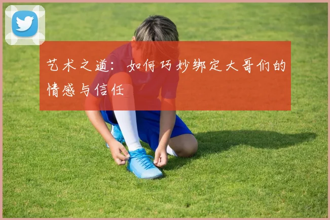 艺术之道：如何巧妙绑定大哥们的情感与信任