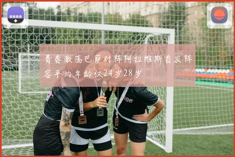 青春激荡巴萨对阵阿拉维斯首发阵容平均年龄仅24岁28岁