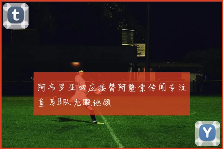 阿韦罗亚回应接替阿隆索传闻专注皇马B队无暇他顾