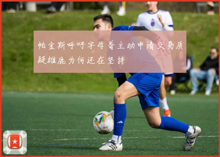 帕金斯呼吁字母哥主动申请交易质疑雄鹿为何还在坚持