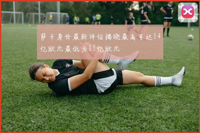 萨卡身价最新评估揭晓最高可达14亿欧元最低为11亿欧元