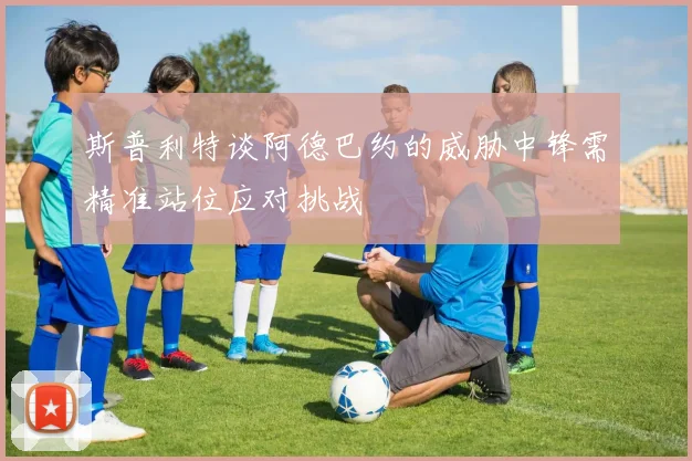 斯普利特谈阿德巴约的威胁中锋需精准站位应对挑战
